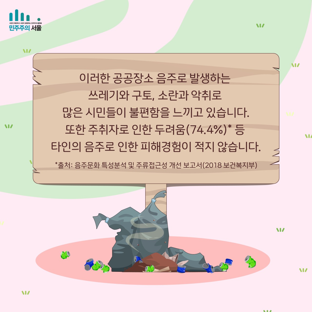 이러한 공공장소 음주로 발생하는 쓰레기와 구토, 소란과 악취로 많은 시림들이 불편함을 느끼고 있습니다. 또한 주취자로 인한 두려움(74.4%)* 등 타인의 음주로 인한 피해경험이 적지 않습니다. *출처 : 음주문화 특성분석 및 주류접근성 개선 보고서(2018 보건복지부)