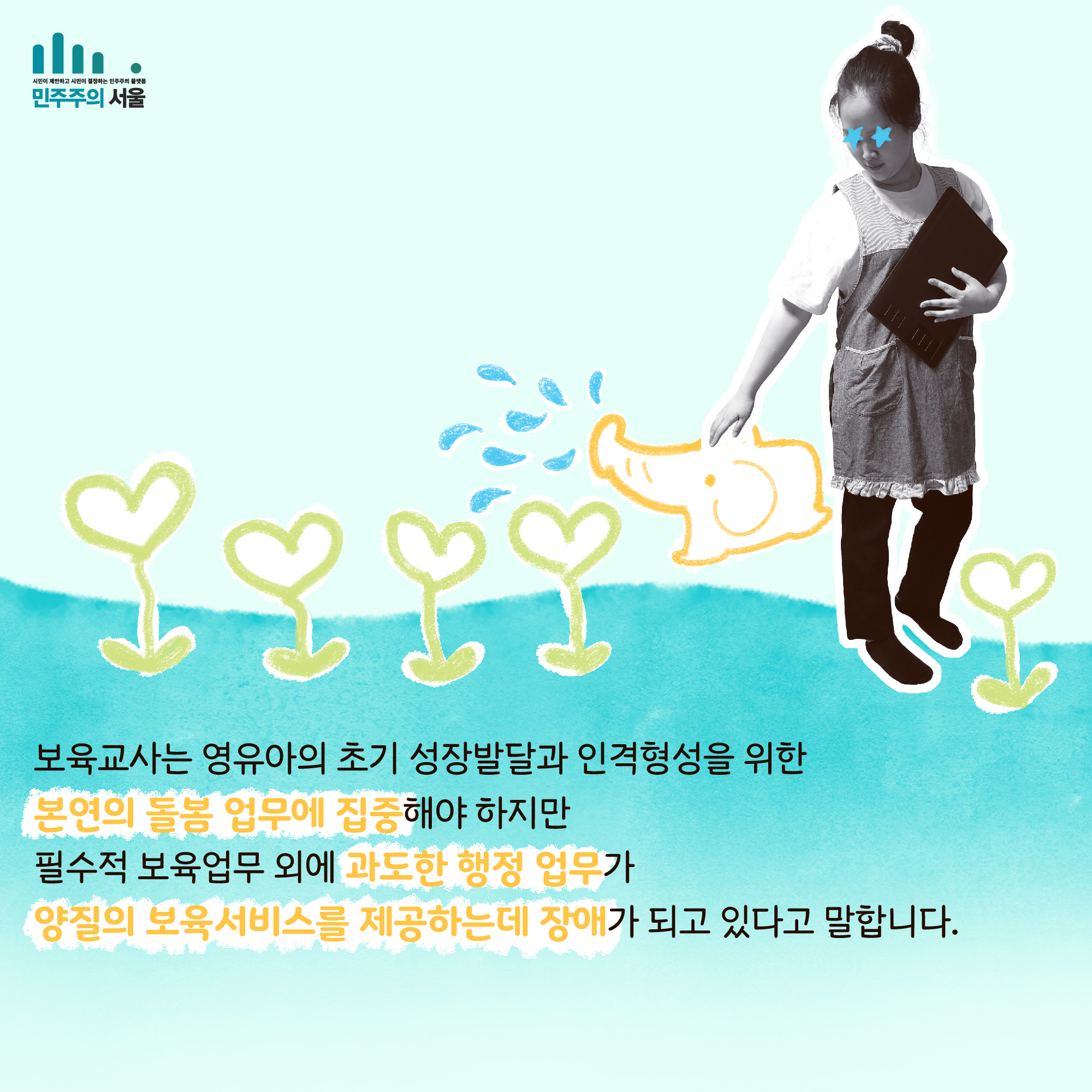 보육교사는 영유아의 초기 성잘발달과 인격형성을 위한 본연의 돌봄 업무에 집중해야 하지만 필수적 보육업무 외에 과도한 행정 업무가 양질의 보육 서비스를 제공하는데 장애가 되고 있다고 말합니다.