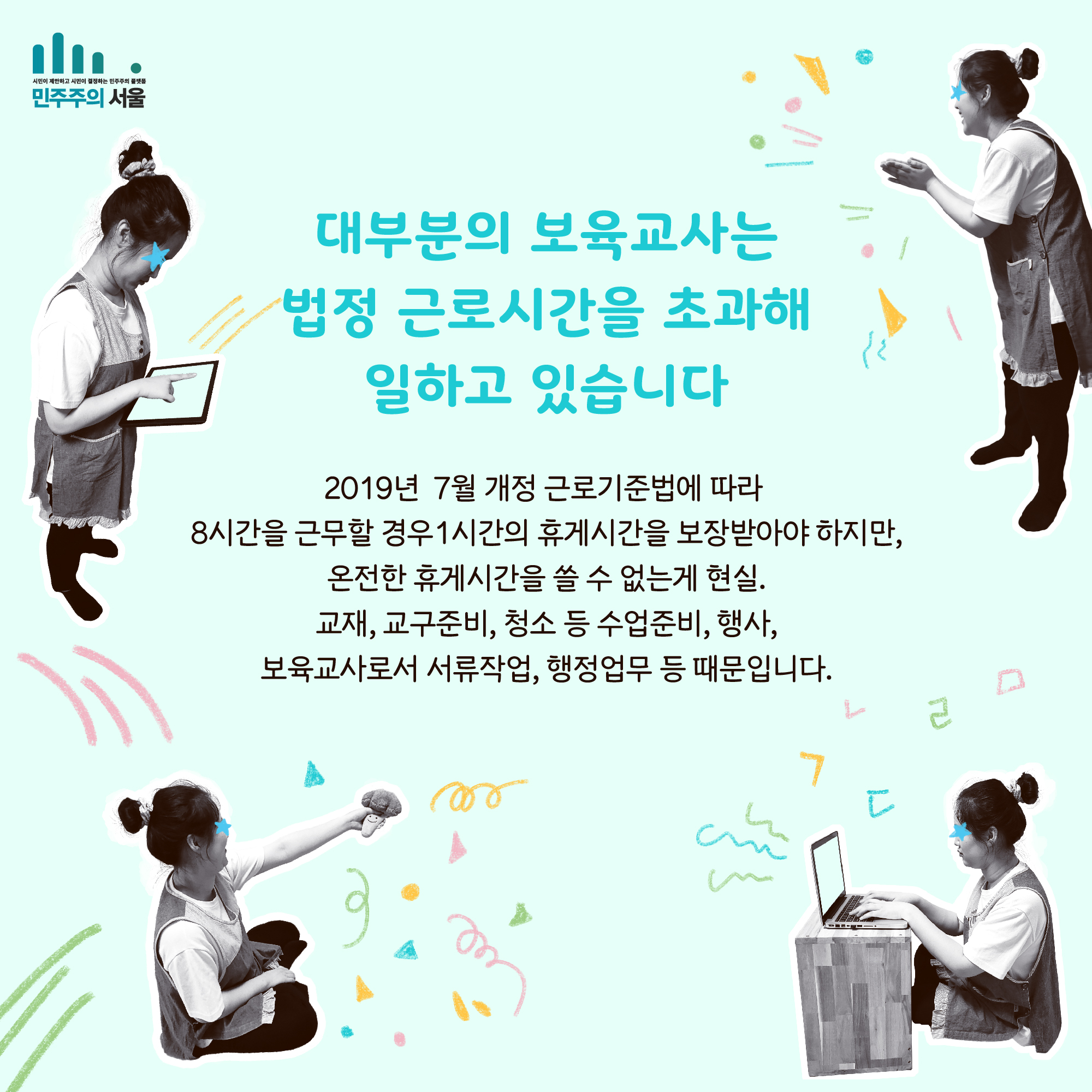 대부분의 보육교사는 법정 근로시간을 초과해 일하고 있습니다 2019년 7월 개정 근로기준법에 따라 8시간을 근무할 경우 1시간의 휴게시간을 보장받아야 하지만, 온전한 휴게시간을 쓸 수 없는게 현실. 교재, 교구준비, 청소 등 수업준비, 행사, 보육교사로서 서류작업, 행정업무 등 때문입니다.