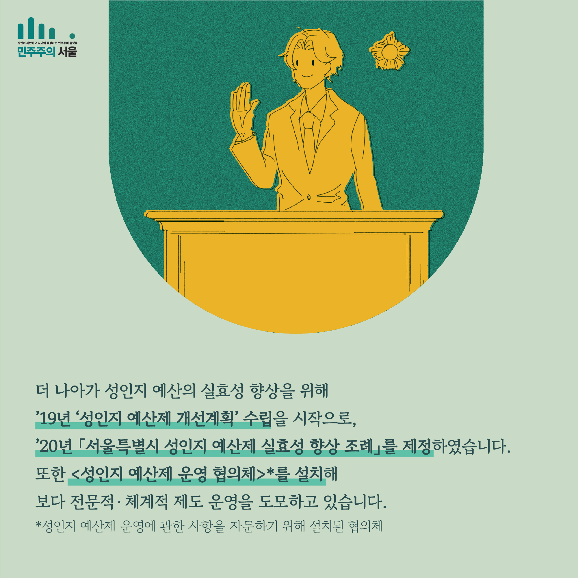 더 나아가 성인지 예산의 실효성 향상을 위해 19년 성인지 예산제 개선게획 수립을 시작으로, 20년 「서울특별시 성인지 예산제 실효성 향상 조례」를 제정하였습니다. 또한 <성인지 예산제 운영 협의체 >*를 설치해 보다 전문적·체계적 제도 운영을 도모하고 있습니다. *성인지 예산제 운영에 관한 사항을 자문하기 위해 설치된 협의체