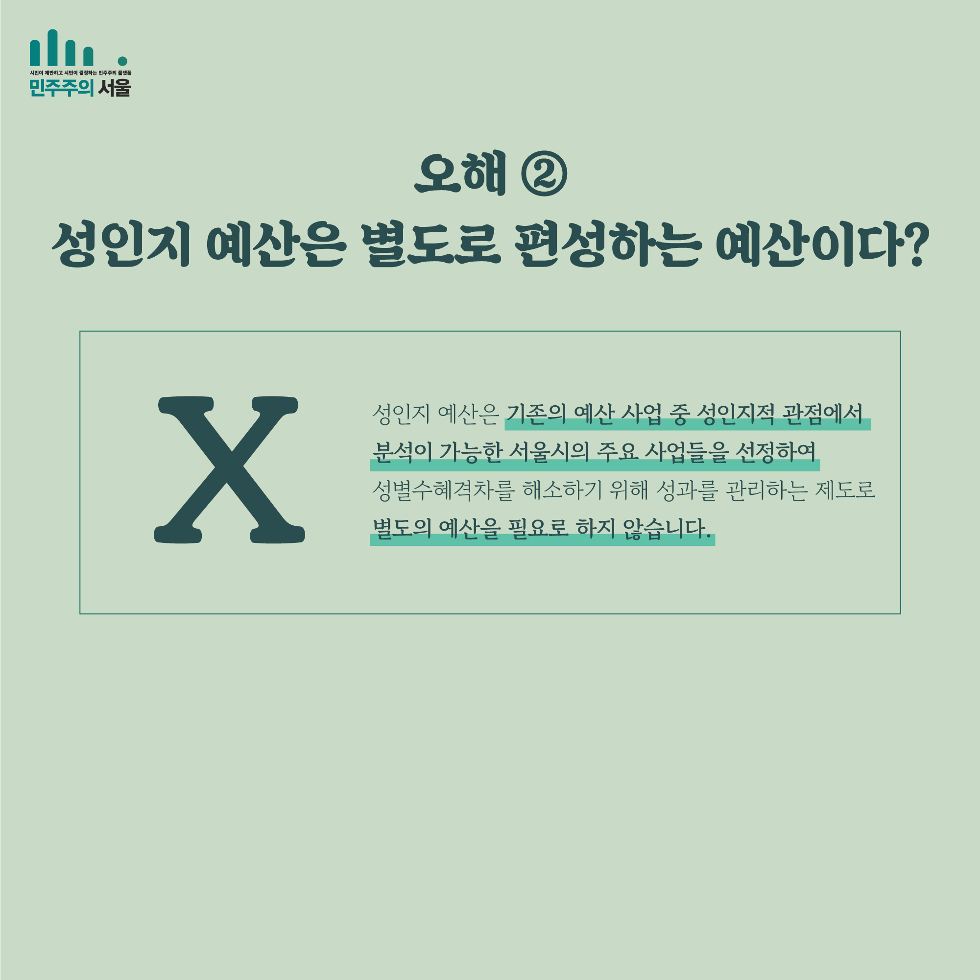 오해 ② 성인지 예산은 별도로 편성하는 예산이다? X 성인지 예산은 기존의 예산 사업 중 성인지적 관점에서 분석이 가능한 서울시의 주요 사업들을 선정하여 성별수혜격차를 해소하기 위해 성과를 관리하는 제도로 별도의 예산을 필요로 하지 않습니다.