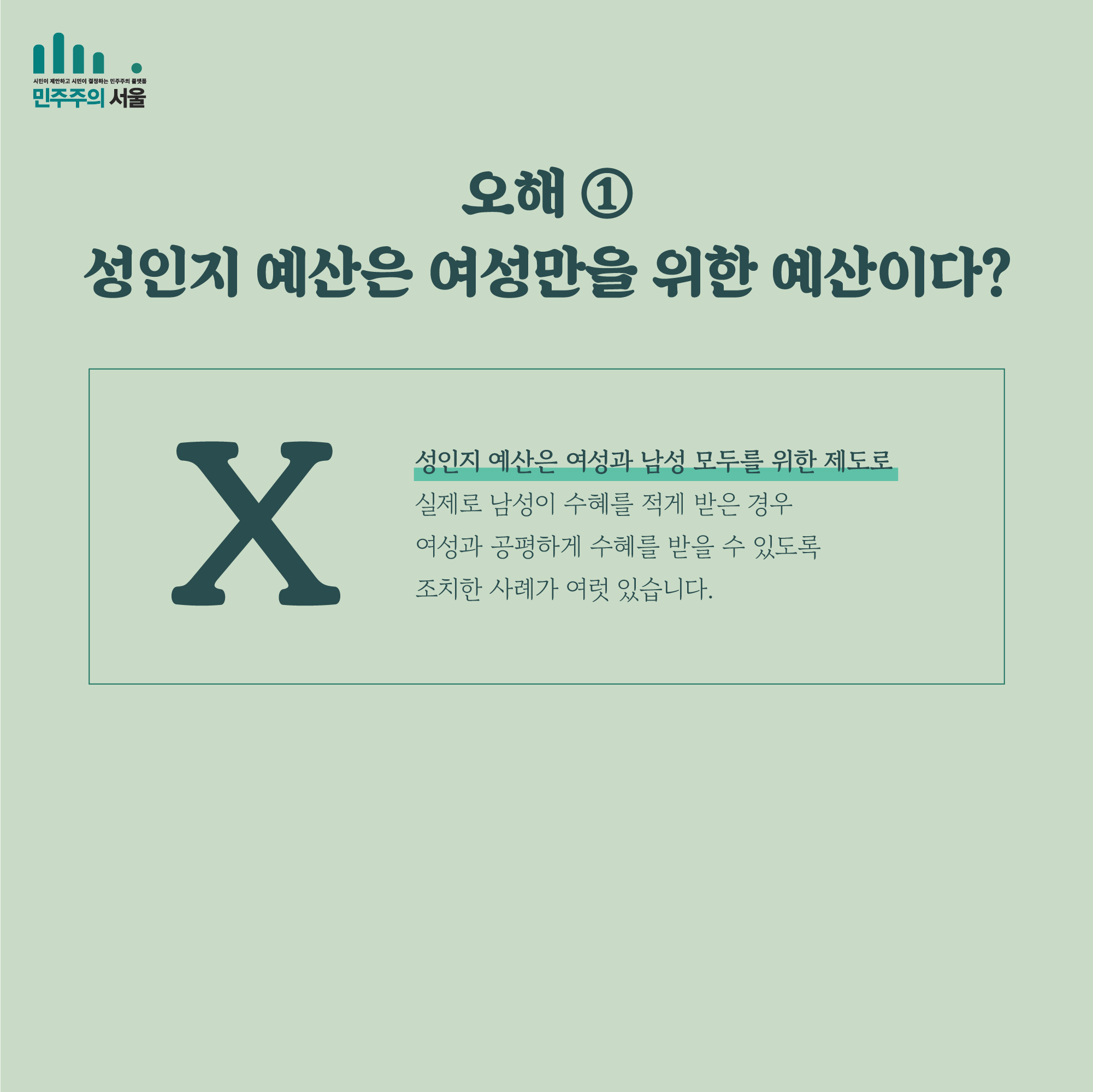 오해 ① 성인지 예산은 여성만을 위한 예산이다? X 성인지 예산은 여성과 남성 모두를 위한 제도로 실제로 남성이 수혜를 적게 받은 경우 여성과 공평하게 수혜를 받을 수 있도록 조치한 사례가 여럿 있습니다.