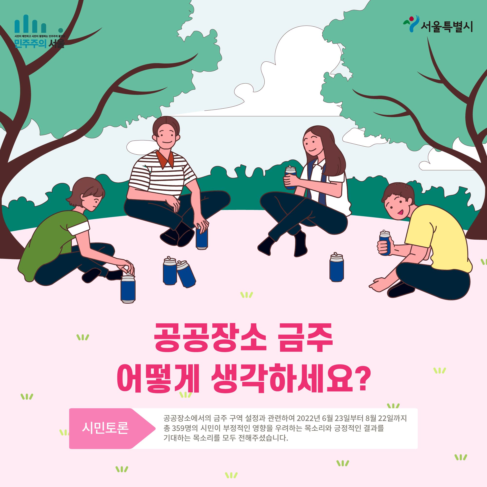 공공장소 금주 어떻게 생각하세요? 시민토론 공공장소에서의 금주 구역 설정과 관련하여 2022년 6월23일부터 8월 22일까지 총 359명의 시민이 부정적인 영향을 우려하는 목소리와 긍정적인 결과를 기대하는 목소리를 모두 전해주셨습니다.