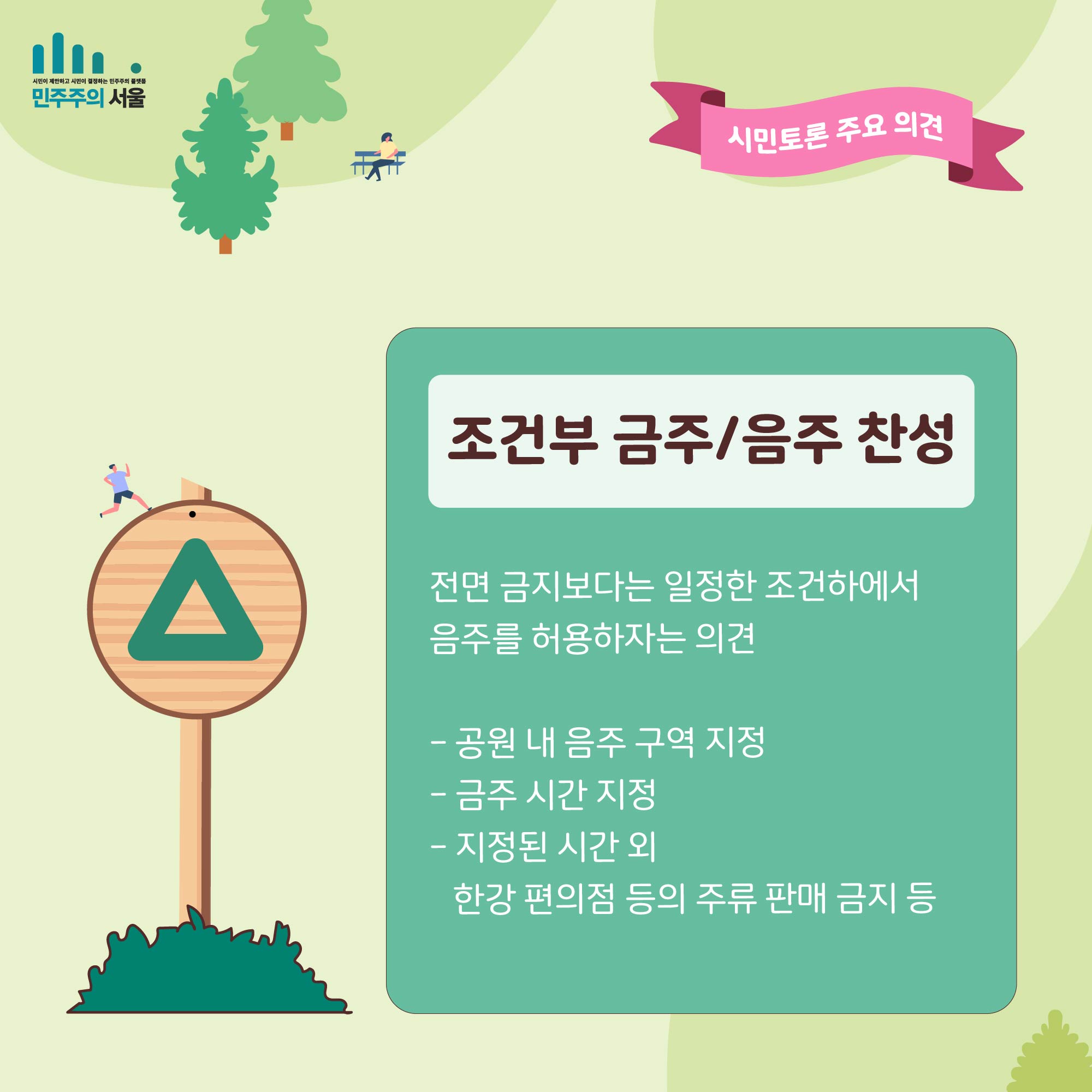 시민토론 주요 의견 조건부 금주/음주 찬성 전면 금지보다는 일정한 조건하에서 음주를 허용하자는 의견 - 공원 내 음주 구역 지정 -금주 시간 지정 -지정된 시간 외 한경 편의점 등의 주류 판매 금지 등