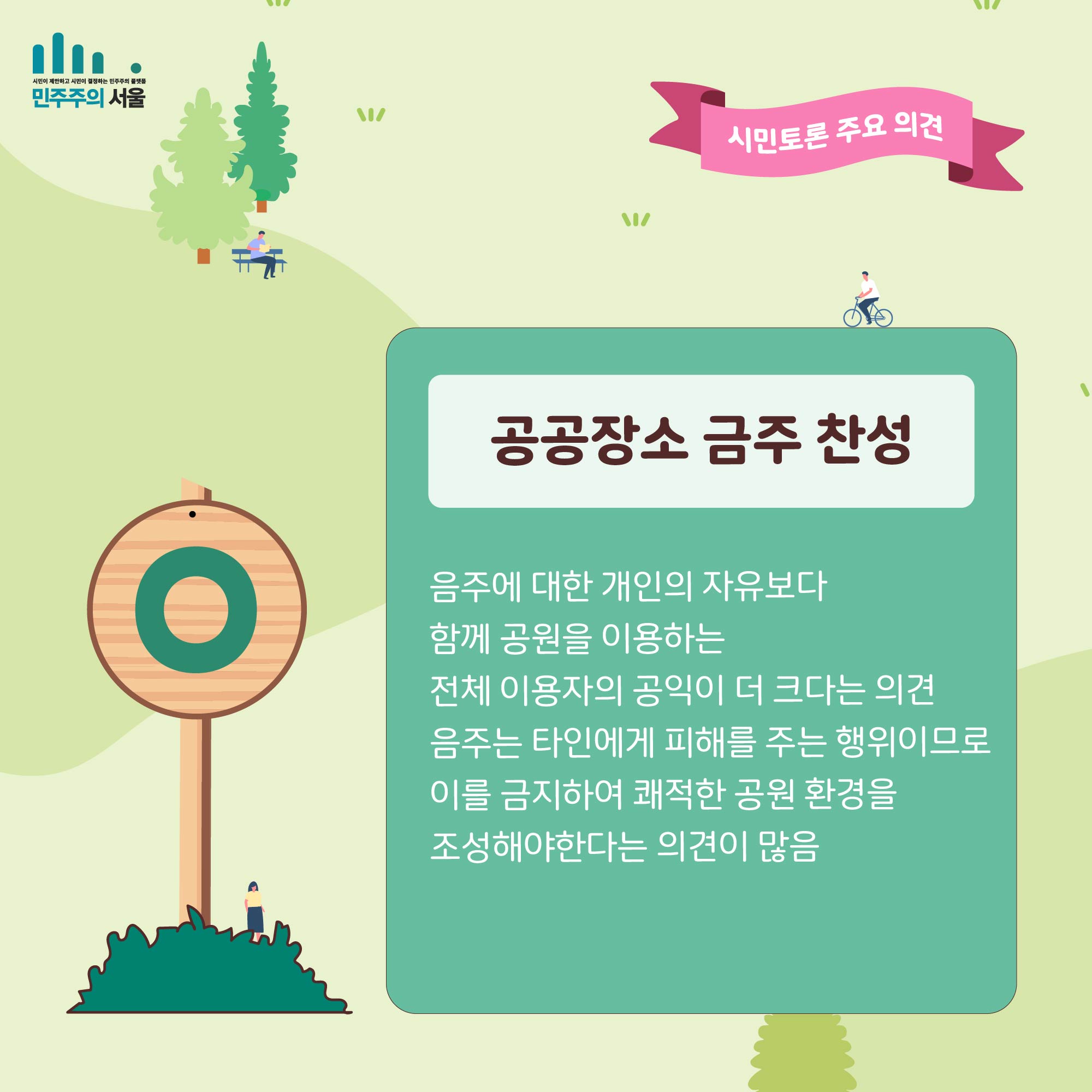 시민토론 주요의견 공공장소 금주 찬성 음주에 대한 개인의 자유보다 함께 공원을 이용하는 전체 이용자의 공익이 더 크다는 의견 음주는 타인에게 피해를 주는 행위이므로 이를 금지하여 쾌적한 공원 환경을 조성해야 한다는 의견이 많음