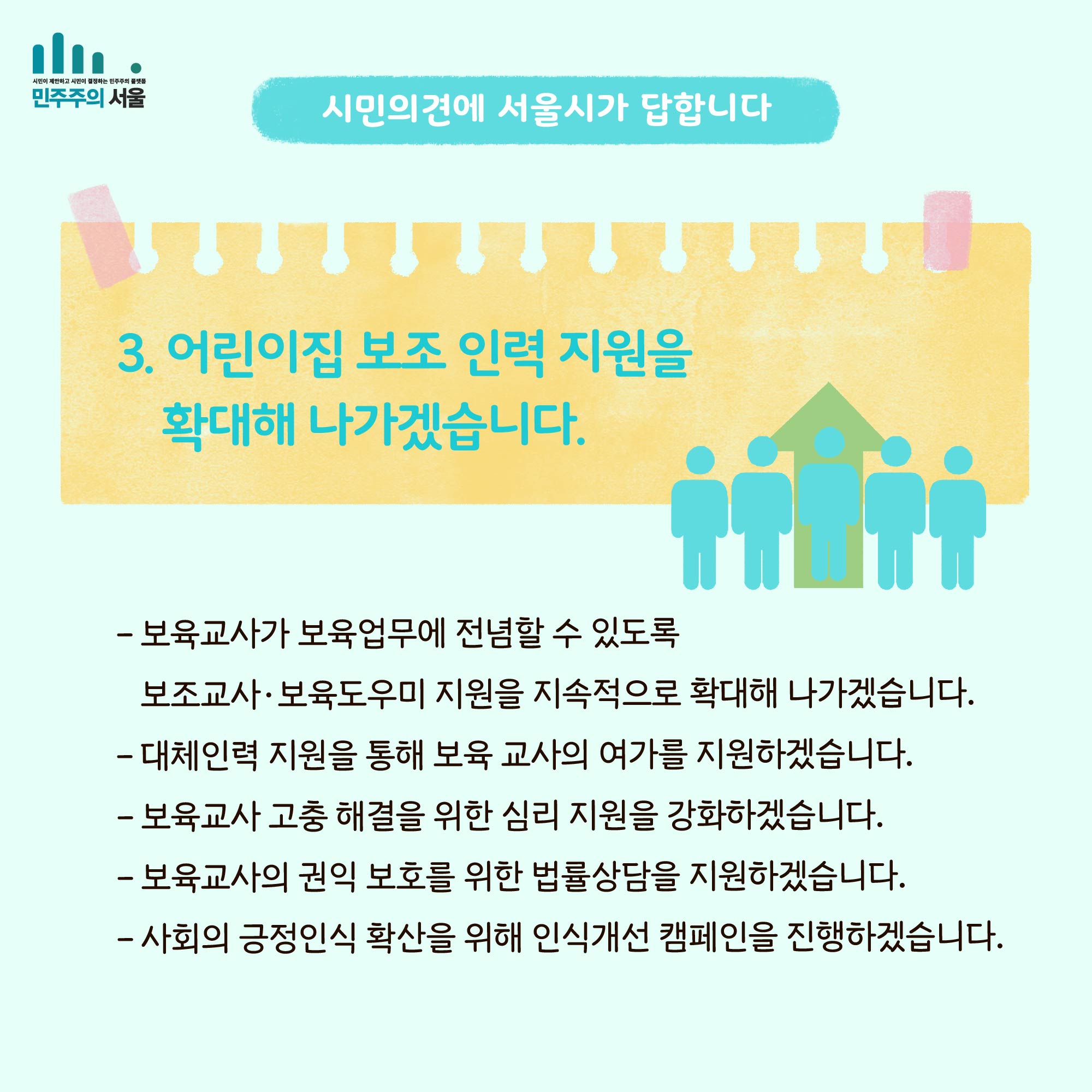 시민의 의견에 서울시가 답합니다. 3. 어린이집 보조 인력 지원을 확대해 나가겠습니다. - 보육교사가 보육업무에 전념할 수 있도록 보조교사`보육도우미 지원을 지속적으로 확대해 나가겠습니다. - 대체인력 지원을 통해 보육 교사의 여가를 지원하겠습니다. - 보육교사 고충 해결을 위한 심리 지원을 강화하겠습니다. - 보육교사의 권익 보호를 위한 법률 상담을 지원하겠습니다. - 사회의 긍정인식 확산을 위해 인식개선 캠페인을 진행하겠습니다.