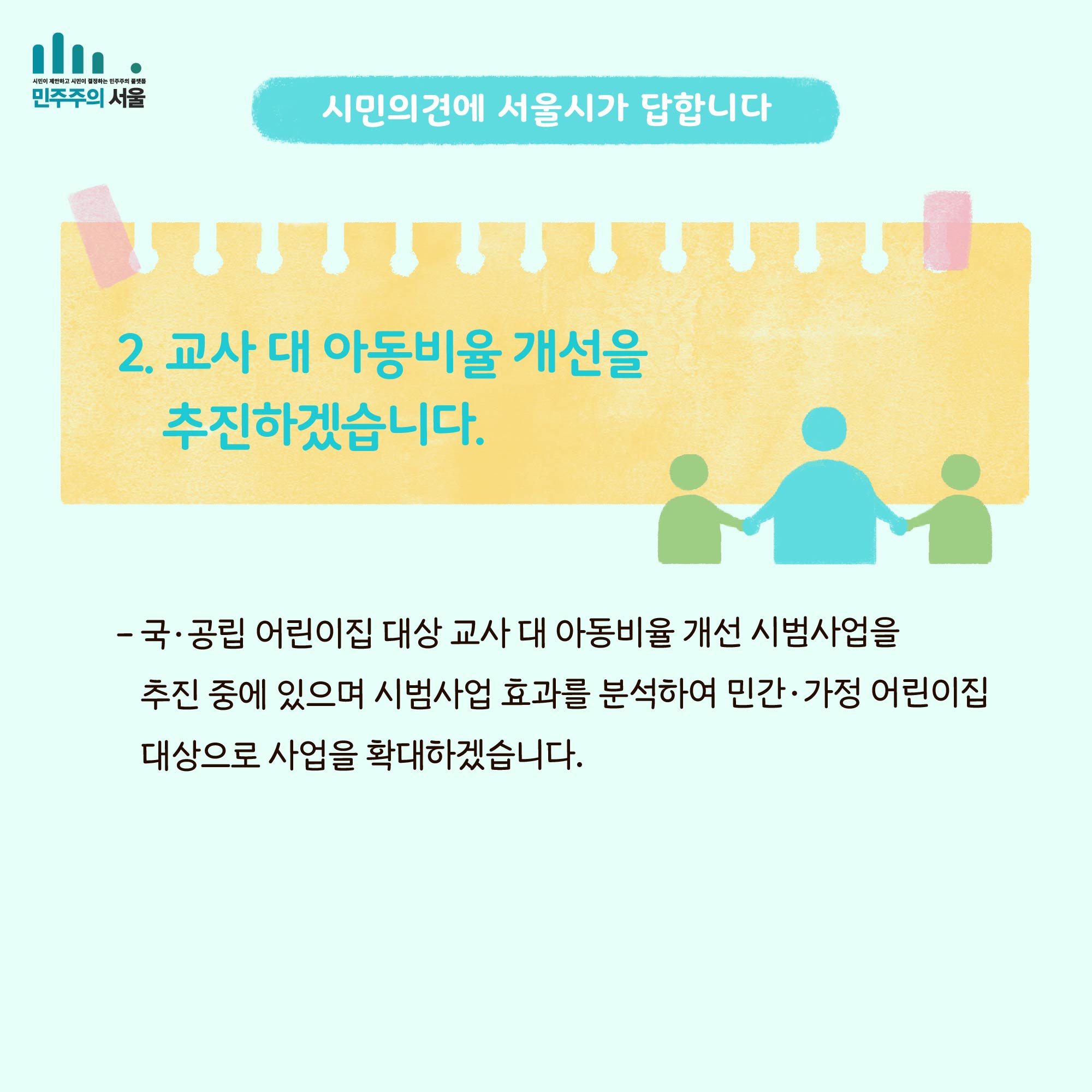 시민의 의견에 서울시가 답합니다. 2. 교사 대 아동비율 개선을 추진하겠습니다. - 국`공립 어린이집 대상 교사 대 아동비율 개선 시범사업을 추진 중에 있으며 시범사업 효과를 분석하여 민간`가정 어린이집 대상으로 사업을 확대하겠습니다.