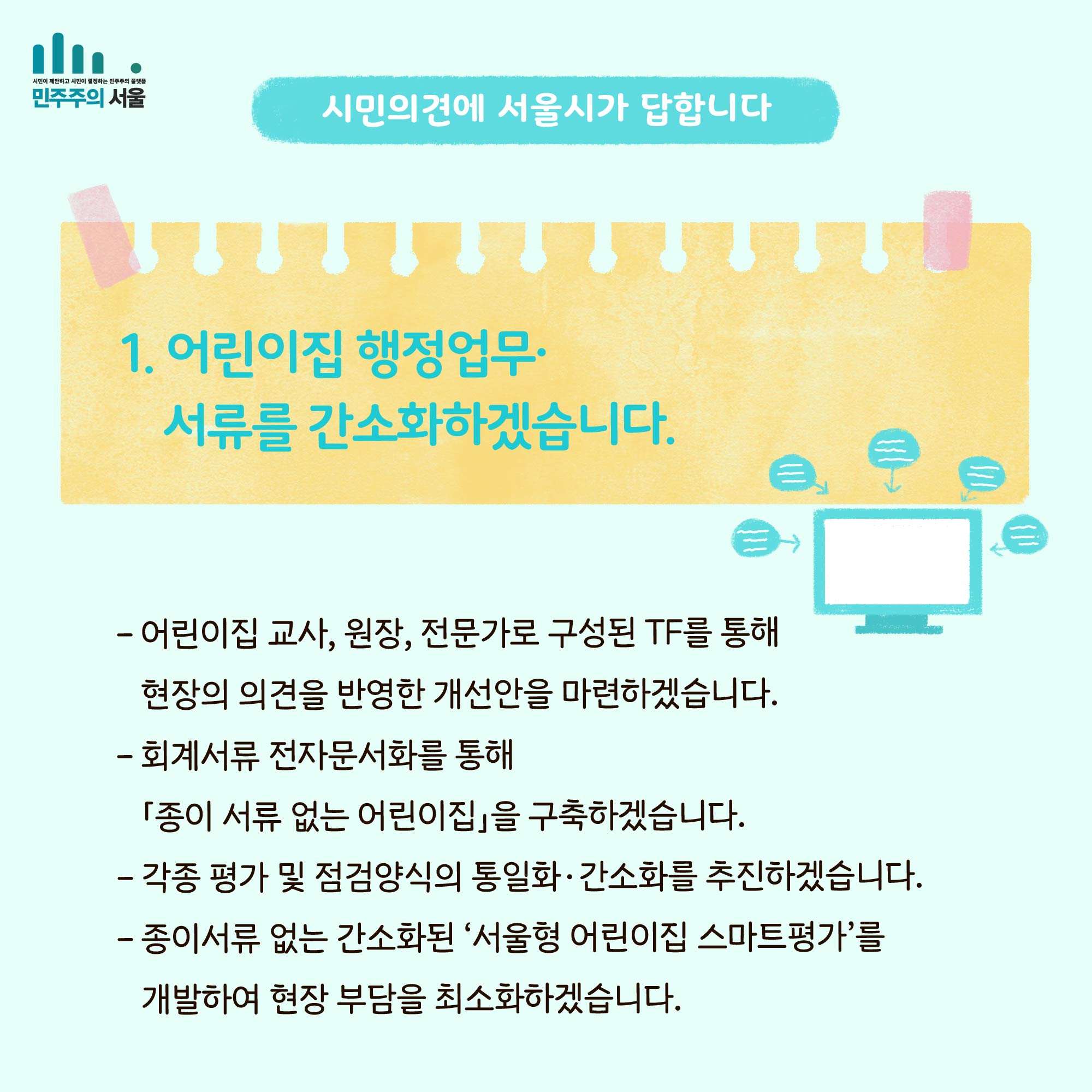 시민의 의견에 서울시가 답합니다. 1. 어린이집 행정업무`서류를 간소화하겠습니다. -어린이집 교사, 원장, 전문가로 구성된 TF를 통해 현장의 의견을 반영한 개선안을 마련하겠습니다. - 회계서류 전자문서화를 통해 [종이 서류 없는 어린이집]을 구축하겠습니다. - 각종 평가 및 점검양식의 통일화`간소화를 추진하겠습니다. - 종이서류 없는 간소화된 서울형 어린이집 스마트평가를 개발하여 현장 부담을 최소화하겠습니다.