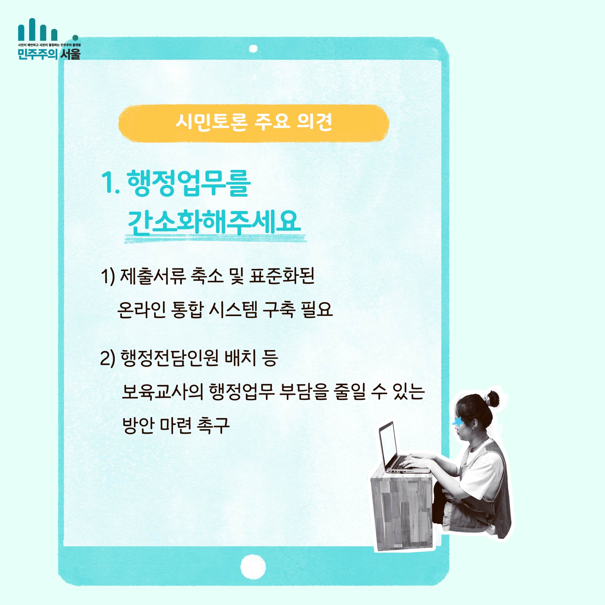 시민토론 주요 의견 1. 행정업무를 간소화 해주세요 1) 제출서류 축소 및 표준화된 온라인 통합 시스템 구축 필요 2) 행정전담인원 배치 등 보육교사의 행저업부 부담을 줄일 수 있는 방안 마련 촉구