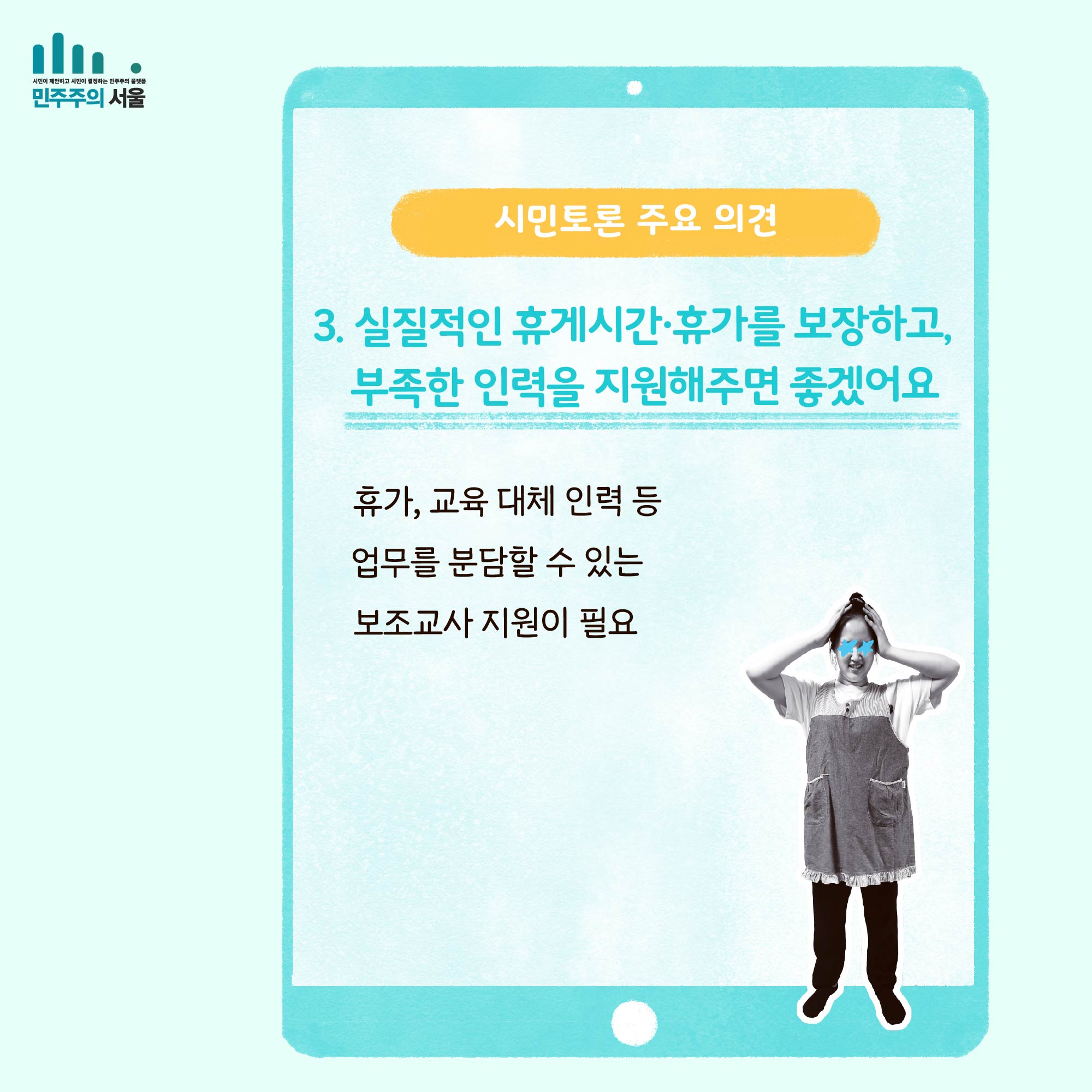 시민토론 주요 의견 3. 실질적인 휴게시간`휴가를 보장하고, 부족한 인력을 지원해주면 좋겠어요. 휴가, 교육 대체 인력 등 업무를 분담할 수 있는 보조교사 지원이 필요