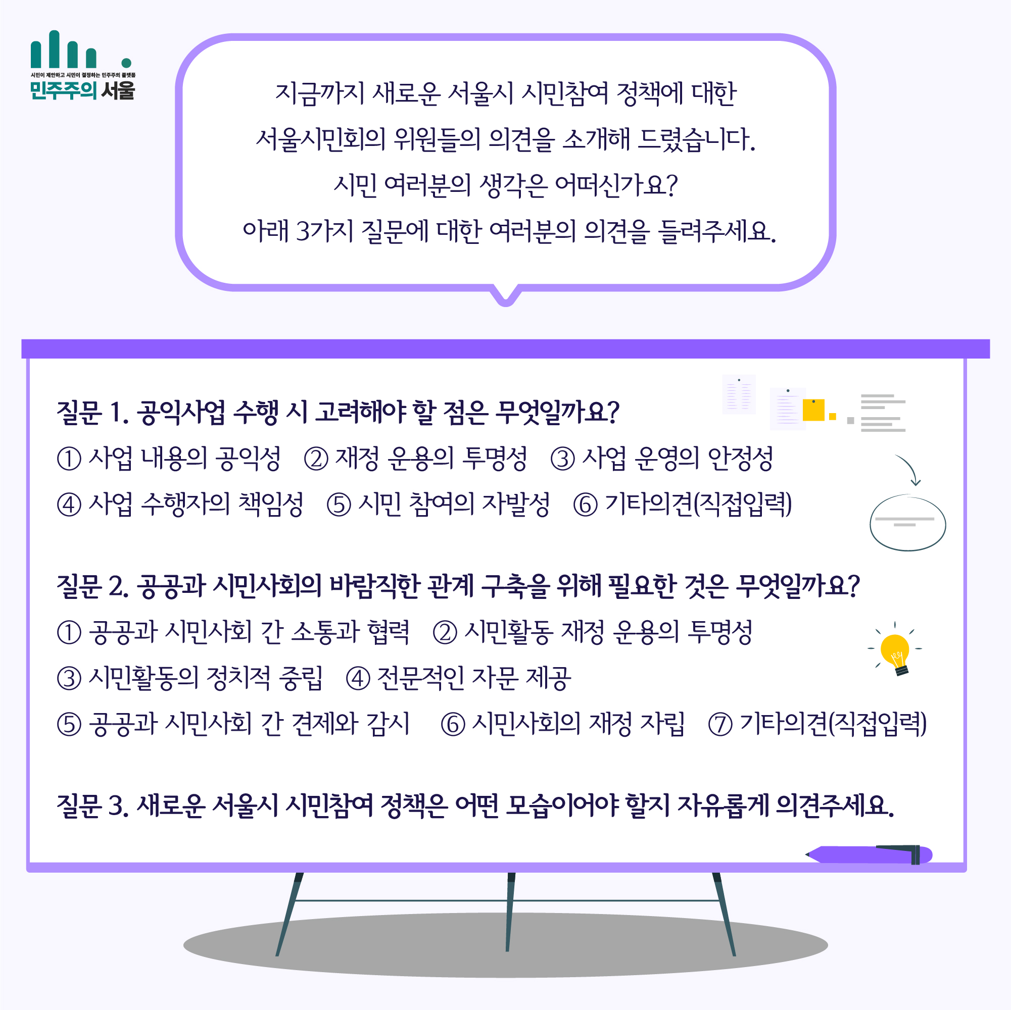 지금까지 새로운 서울시 시민참여 정책에 대한 서울시민회의 위원들의 의견을 소개해 드렸습니다. 시민 여러분의 생각은 어떠신가요? 아래 3가지 질문에 대한 여러분의 의견을 들려주세요. 질문 1. 공익사업 수행 시 고려해야 할 점은 무엇일까요? 1. 사업 내용의 공익성 2. 재정 운용의 투명성 3. 사업 운영의 안정성 4. 사업 수행자의 책임성 5. 시민 참여의 자발성 6. 기타의견(직접입력) 질문 2. 공고가 시민사회의 바람직한 관계 구축을 위해 필요한 것은 무엇일까요? 1. 공공과 시민사회 간 소통과 협력 2. 시민활동 재정 운용의 투명성 3. 시민활동의 정치적 중립 4. 전문적인 자문 제공 5. 공공과 시민사회 간 견제와 감시 6. 시민사회의 재정 자립 7. 기타의견(직접입력) 질문3. 새로운 서울시 시민참여 정책은 어떤 모습이어야 할지 자유롭게 의견주세요.