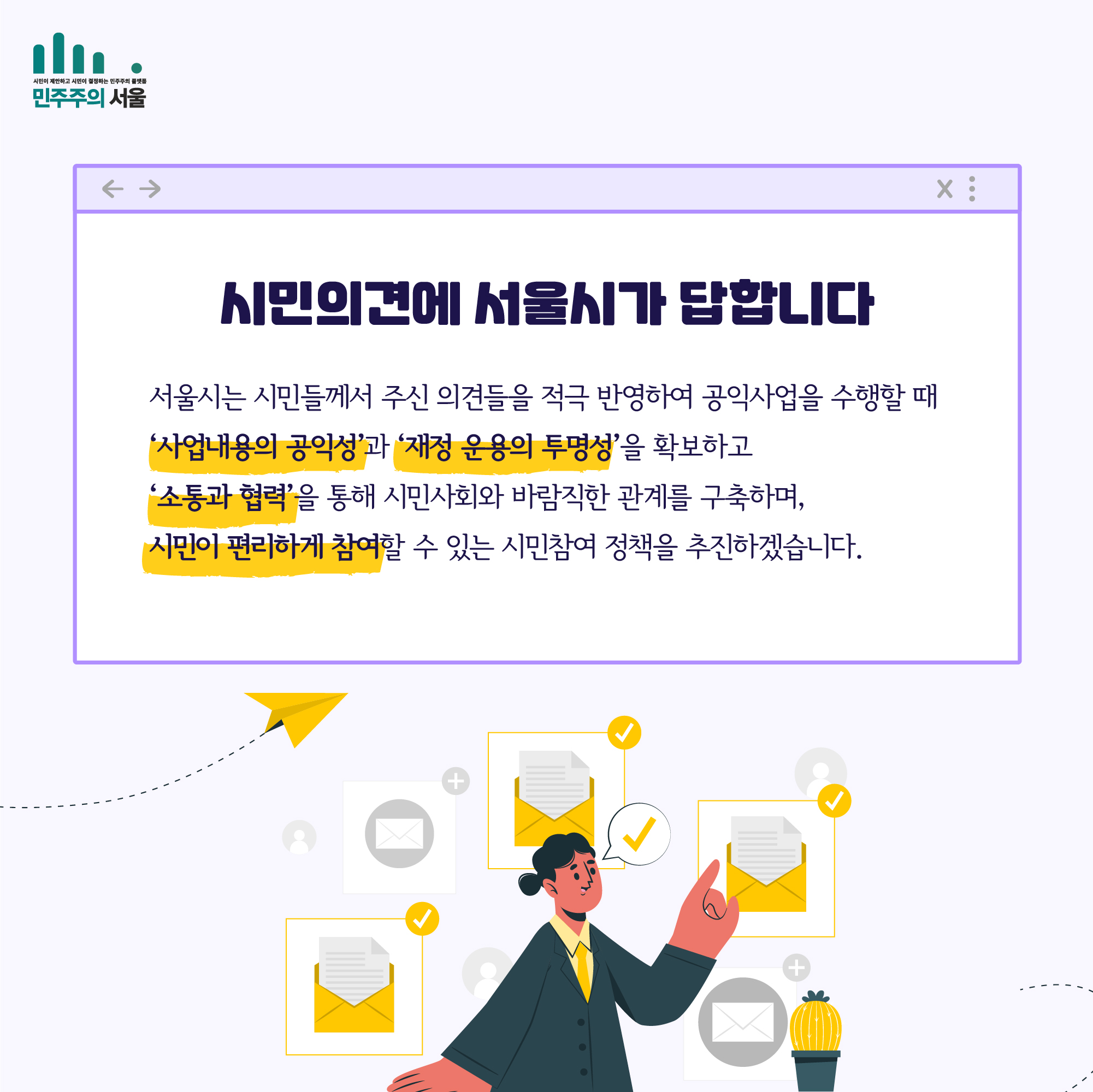 시민의견에 서울시가 답합니다. 서울시는 시민들께서 주신 의견들을 적극 반영하여 공익사업을 수행할 때 '사업내용의 공익성'과 '재정 운용의 투명성'을 확보하고 '소통과 협력'을 통해 시민사회와 바람직한 관계를 구축하며, 시민이 편리하게 참여할 수 있는 시민참여 정책을 추진하겠습니다.