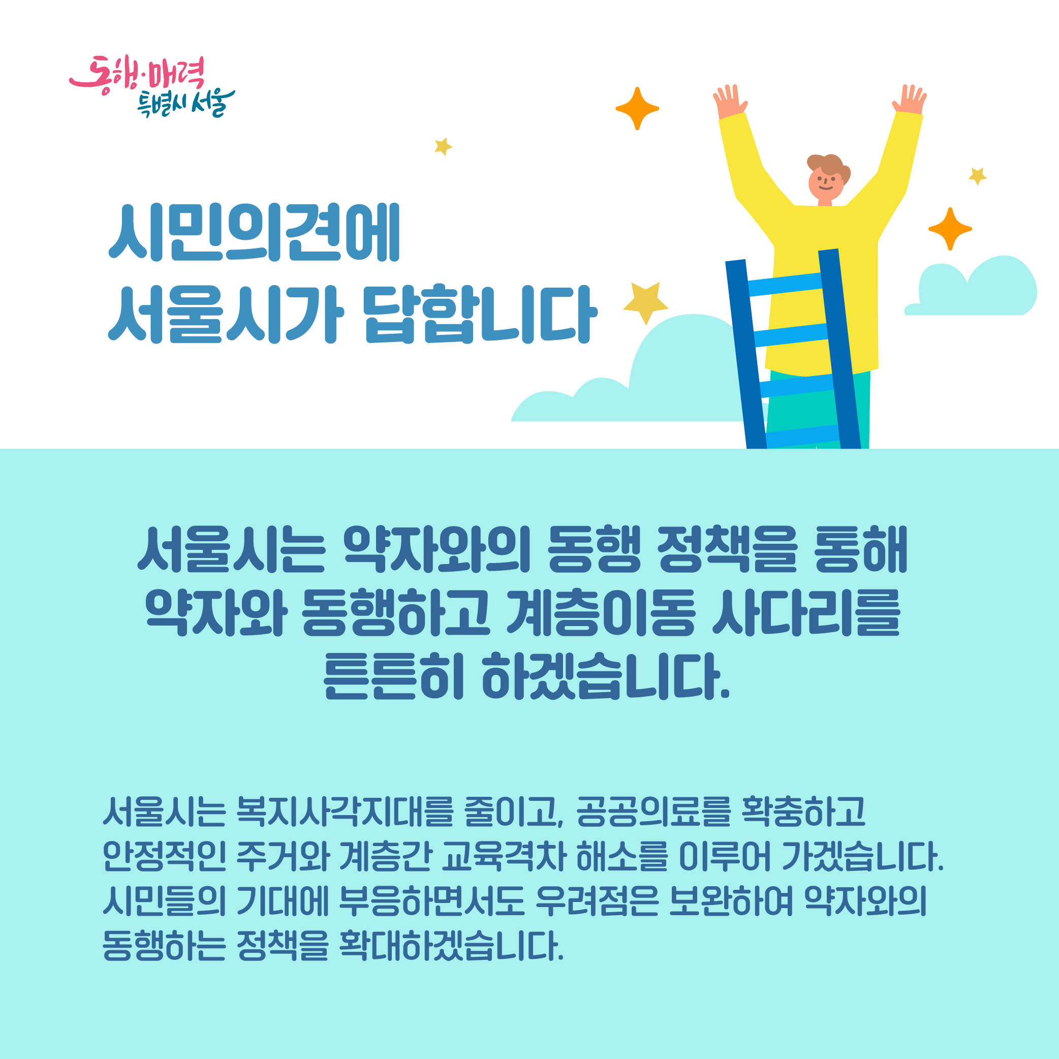 서울시는 약자와의 동행 정책을 통해 약자와 동행하고 계층이동 사다리를 튼튼히 하겠습니다. 서울시는 복지사각지대를 줄이고, 공공의료를 확충하고 안정적인 주거와 계층간 교육격차 해소를 이루어 가겠습니다. 시민들의 기대에 부응하면서도 우려점은 보완하여 약자와의 동행하는 정책을 확대하겠습니다.