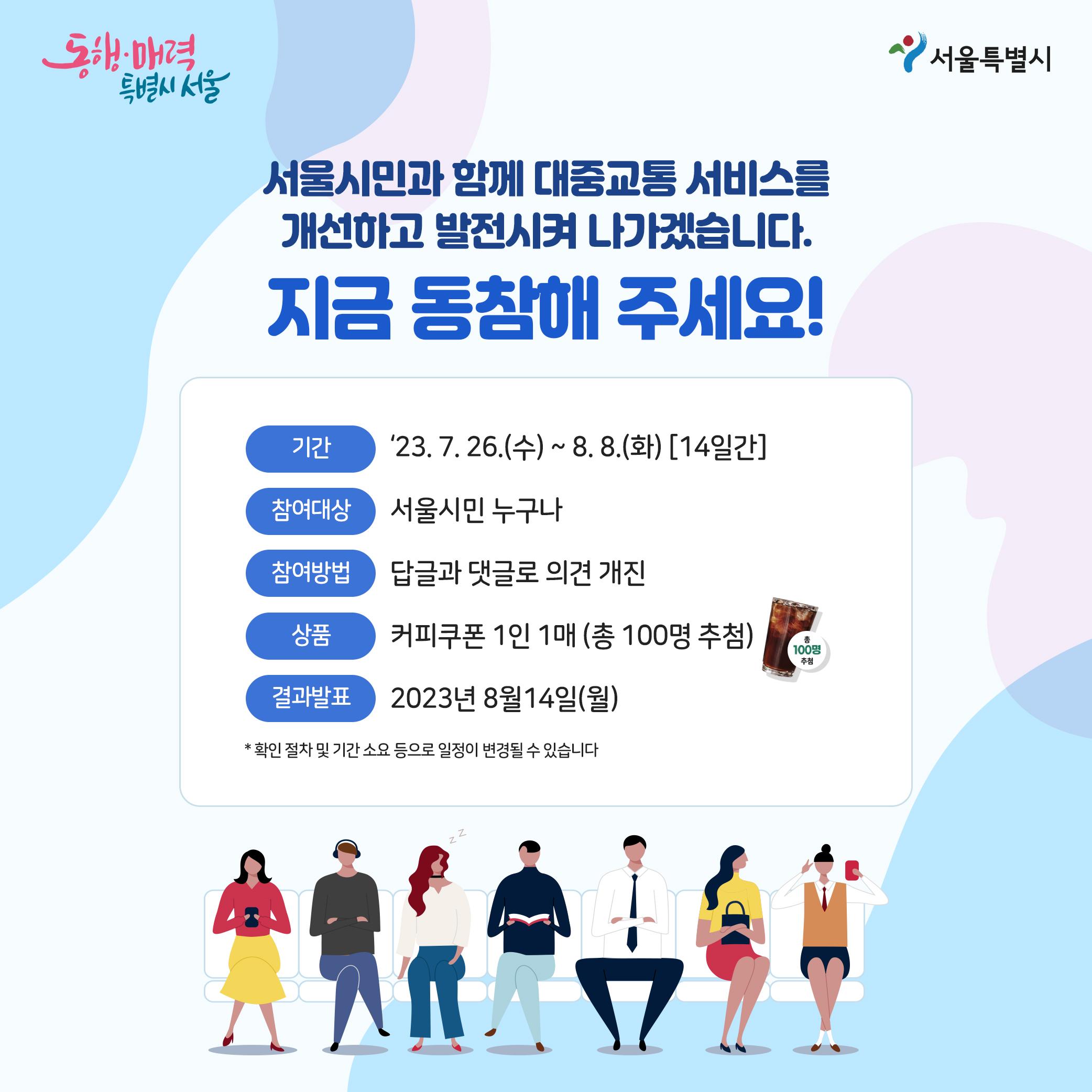 서울시민과 함께 대중교통 서비스를 개선하고 발전시켜 나가겠습니다. 지금 동참해 주세요!ㅇ기간:2023년7월26일(수)~8월8일(화)[14일간]ㅇ참여대상:서울시민 누구나ㅇ참여방법:답글과 댓글로 의견개진ㅇ상품:커피쿠폰 1인 1매(총100명 추첨)ㅇ결과발표:2023년8월14일(월) *확인절차 및 기간 소요 등으로 일정이 변경될 수 있습니다.